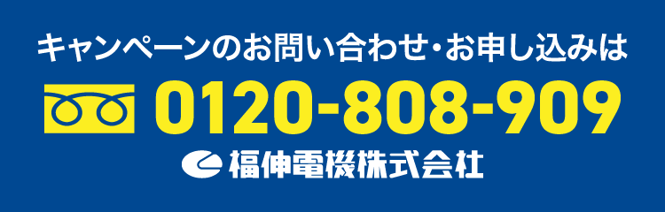 キャンペーンのお問い合わせ・お申し込みは 0120-808-909 福伸電機株式会社