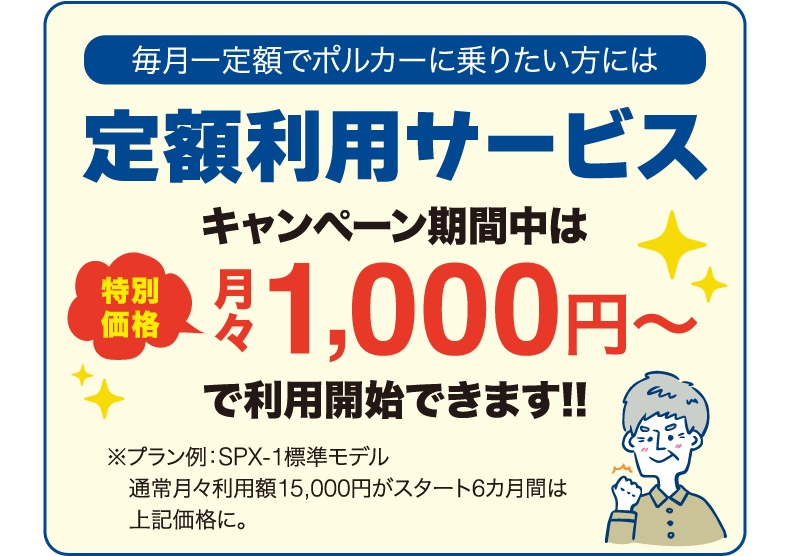 毎月一定額でポルカーに乗りたい方には定額利用サービス キャンペーン期間中は特別価格 月々1,000円〜で利用開始できます!!（プラン例：SPX-1標準モデル　通常月々利用額15,000円がスタート6カ月間は上記価格に。）